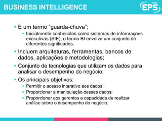  É um termo “guarda-chuva”;
 Inicialmente conhecidos como sistemas de informações
executivas (SIE), o termo BI envolve um conjunto de
diferentes significados.
 Incluem arquiteturas, ferramentas, bancos de
dados, aplicações e metodologias;
 Conjunto de tecnologias que utilizam os dados para
analisar o desempenho do negócio;
 Os principais objetivos:
 Permitir o acesso interativo aos dados;
 Proporcionar a manipulação desses dados;
 Proporcionar aos gerentes a capacidade de realizar
análise sobre o desempenho do negócio.
BUSINESS INTELLIGENCE
 