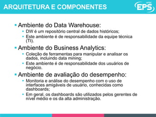  Ambiente do Data Warehouse:
 DW é um repositório central de dados históricos;
 Este ambiente é de responsabilidade da equipe técnica
(TI).
 Ambiente do Business Analytics:
 Coleção de ferramentas para manipular e analisar os
dados, incluindo data mining;
 Este ambiente é de responsabilidade dos usuários de
negócio.
 Ambiente de avaliação do desempenho:
 Monitoria e análise do desempenho com o uso de
interfaces amigáveis de usuário, conhecidas como
dashboards;
 Em geral, os dashboards são utilizados pelos gerentes de
nível médio e os da alta administração.
ARQUITETURA E COMPONENTES
 