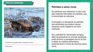Os plásticos que utilizamos no dia a dia
são materiais derivados do petróleo, que
é encontrado na natureza.
A extração e o transporte do petróleo
são atividades que podem causar
impactos muito negativos ao meio
ambiente.
Se o petróleo for derramado na água,
além de prejudicar os animais aquáticos,
pode diminuir a passagem da luz do Sol
e afetar as cadeias alimentares,
podendo levar à morte de diversos seres
vivos.
Petróleo e seres vivos
O vazamento de petróleo afeta o ecossistema marinho.
© Getty Images.
Foco no conteúdo Veja no livro!
 