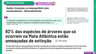 Reportagem do Jornal da USP que fala
sobre o impacto do desmatamento na
população de árvores da Mata Atlântica.
Reprodução – JORNAL DA USP, 2024.
Disponível em: https://jornal.usp.br/ciencias/82-
das-especies-de-arvores-que-so-ocorrem-na-
mata-atlantica-estao-ameacadas-de-extincao/
Acesso em: 13 nov. 2024.
Ações humanas no desequilíbrio dos
ecossistemas - Desmatamento
Foco no conteúdo
A extinção de espécies é um dos impactos mais extremos que o ser
humano tem sobre a natureza. Extinção é para sempre [...].”
(JORNAL DA USP, 2024)
 