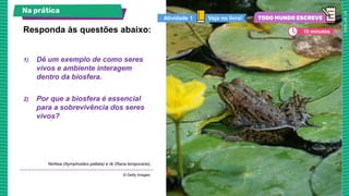 1) Dê um exemplo de como seres
vivos e ambiente interagem
dentro da biosfera.
2) Por que a biosfera é essencial
para a sobrevivência dos seres
vivos?
Responda às questões abaixo:
Ninfeia (Nymphoides peltata) e rã (Rana temporaria).
© Getty Images.
Na prática
Veja no livro!
Atividade 1
10 minutos
 