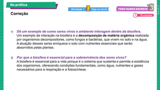 1) Dê um exemplo de como seres vivos e ambiente interagem dentro da biosfera.
Um exemplo de interação na biosfera é a decomposição de matéria orgânica realizada
por organismos decompositores, como fungos e bactérias, que vivem no solo e na água.
A atuação desses seres enriquece o solo com nutrientes essenciais que serão
absorvidos pelas plantas.
2) Por que a biosfera é essencial para a sobrevivência dos seres vivos?
A biosfera é essencial para a vida porque é o sistema que sustenta e permite a existência
dos organismos, oferecendo condições fundamentais, como água, nutrientes e gases
necessários para a respiração e a fotossíntese.
Correção
Na prática
Veja no livro!
Atividade 1
10 minutos
 