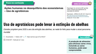 Reportagem do Jornal da USP que fala
sobre o impacto dos agrotóxicos na
população de abelhas.
Reprodução – JORNAL DA USP, 2017. Disponível
em: https://jornal.usp.br/atualidades/uso-de-
agrotoxicos-pode-levar-a-extincao-de-abelhas/.
Acesso em: 13 nov. 2024.
Ações humanas no desequilíbrio dos ecossistemas
– Uso de agrotóxicos
Foco no conteúdo
A produção de alimentos
para diversos seres vivos,
incluindo os seres
humanos, pode estar
comprometida.
 