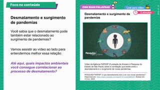 Link para vídeo
Desmatamento e surgimento de
pandemias
Vídeo da Agência FAPESP (Fundação de Amparo à Pesquisa do
Estado de São Paulo) sobre a correlação que existe entre o
desmatamento e o surgimento de novas pandemias.
PESQUISA FAPESP. O que desmatamento tem a ver com novas pandemias?
Disponível em: https://www.youtube.com/watch?v=nodoQt9DsHI. Acesso em:
13 nov. 2024.
Você sabia que o desmatamento pode
também estar relacionado ao
surgimento de pandemias?
Vamos assistir ao vídeo ao lado para
entendermos melhor essa relação.
Até aqui, quais impactos ambientais
você consegue correlacionar ao
processo de desmatamento?
Desmatamento e surgimento
de pandemias
Foco no conteúdo
5 minutos
 