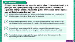 A
B
C
D
A perda de espécies vegetais não afeta os ecossistemas terrestres, mas a poluição das
águas impede a formação de novas espécies aquáticas.
A perda de espécies vegetais diminui a biodiversidade terrestre e, junto com a poluição
das águas, prejudica os ciclos naturais e a sobrevivência de várias espécies interligadas.
A poluição das águas e a extinção de espécies vegetais afetam apenas os seres
humanos, já que os ecossistemas se recuperam naturalmente sem esses elementos.
A extinção de plantas e a poluição das águas são fenômenos distintos que não têm
impactos significativos nos ecossistemas.
Como a perda de espécies vegetais ameaçadas, como o pau-brasil, e a
poluição das águas podem impactar os ecossistemas terrestres e
aquáticos a longo prazo? Aqui estão quatro afirmações, sendo apenas
uma verdadeira. Aponte a correta.
Aprofundando
 