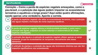 A
B
C
D
A perda de espécies vegetais não afeta os ecossistemas terrestres, mas a poluição
das águas impede a formação de novas espécies aquáticas.
A perda de espécies vegetais diminui a biodiversidade terrestre e, junto com a
poluição das águas, prejudica os ciclos naturais e a sobrevivência de várias
espécies interligadas.
A poluição das águas e a extinção de espécies vegetais afetam apenas os seres
humanos, já que os ecossistemas se recuperam naturalmente sem esses
elementos.
A extinção de plantas e a poluição das águas são fenômenos distintos que não têm
impactos significativos nos ecossistemas.
Correção – Como a perda de espécies vegetais ameaçadas, como o
pau-brasil, e a poluição das águas podem impactar os ecossistemas
terrestres e aquáticos a longo prazo? Aqui estão quatro afirmações,
sendo apenas uma verdadeira. Aponte a correta.
Aprofundando
5 minutos
 