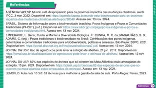 Referências
AGÊNCIA FAPESP. Mundo está despreparado para os próximos impactos das mudanças climáticas, alerta
IPCC, 3 mar. 2022. Disponível em: https://agencia.fapesp.br/mundo-esta-despreparado-para-os-proximos-
impactos-das-mudancas-climaticas-alerta-ipcc/38040. Acesso em: 13 nov. 2024.
BRASIL. Sistema de Informação sobre a biodiversidade brasileira. Povos Indígenas e Povos e Comunidades
Tradicionais (PI-PCT), [s.d.]. Disponível em: https://www.sibbr.gov.br/page/povos-indigenas-e-povos-e-
comunidades-tradicionais.html. Acesso em: 13 nov. 2024.
EMPERAIRE, L. Gerar, Cuidar e Manter a Diversidade Biológica. In: CUNHA, M. C. da; MAGALHÃES, S. B.;
ADAMS, C. (org.). Povos tradicionais e biodiversidade no Brasil: Contribuições dos povos indígenas,
quilombolas e comunidades tradicionais para a biodiversidade, políticas e ameaças. São Paulo: SBPC, 2021.
Disponível em: https://portal.sbpcnet.org.br/livro/povostradicionais7.pdf. Acesso em: 13 nov. 2024.
JORNAL DA USP. Uso de agrotóxicos pode levar à extinção de abelhas, 21 jun. 2017. Disponível em:
https://jornal.usp.br/atualidades/uso-de-agrotoxicos-pode-levar-a-extincao-de-abelhas/. Acesso em: 13 nov.
2024.
JORNAL DA USP. 82% das espécies de árvores que só ocorrem na Mata Atlântica estão ameaçadas de
extinção, 15 jan. 2024. Disponível em: https://jornal.usp.br/ciencias/82-das-especies-de-arvores-que-so-
ocorrem-na-mata-atlantica-estao-ameacadas-de-extincao/. Acesso em: 13 nov. 2024.
LEMOV, D. Aula nota 10 3.0: 63 técnicas para melhorar a gestão da sala de aula. Porto Alegre: Penso, 2023.
 