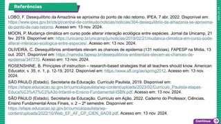 Referências
LOBO, F. Desequilíbrio da Amazônia se aproxima do ponto de não retorno. IPEA, 7 abr. 2022. Disponível em:
https://www.ipea.gov.br/cts/pt/central-de-conteudo/noticias/noticias/304-desequilibrio-da-amazonia-se-aproxima-
do-ponto-de-nao-retorno. Acesso em: 13 nov. 2024.
MOON, P. Mudança climática em curso pode alterar interação ecológica entre espécies. Jornal da Unicamp, 21
fev. 2019. Disponível em: https://unicamp.br/unicamp/ju/noticias/2019/02/21/mudanca-climatica-em-curso-pode-
alterar-interacao-ecologica-entre-especies/. Acesso em: 13 nov. 2024.
OLIVEIRA, C. Desequilíbrios ambientais elevam as chances de epidemia (131 notícias). FAPESP na Mídia, 13
out. 2021. Disponível em: https://namidia.fapesp.br/desequilibrios-ambientais-elevam-as-chances-de-
epidemia/347770. Acesso em: 13 nov. 2024.
ROSENSHINE, B. Principles of instruction – research-based strategies that all teachers should know. American
Educator, v. 35, n. 1, p. 12-19, 2012. Disponível em: https://www.aft.org/ae/spring2012. Acesso em: 13 nov.
2024.
SÃO PAULO (Estado). Secretaria da Educação. Currículo Paulista, 2019. Disponível em:
https://efape.educacao.sp.gov.br/curriculopaulista/wp-content/uploads/2023/02/Curriculo_Paulista-etapas-
Educa%C3%A7%C3%A3o-Infantil-e-Ensino-Fundamental-ISBN.pdf. Acesso em: 13 nov. 2024.
SÃO PAULO (Estado). Secretaria da Educação. Currículo em Ação, 2022. Caderno do Professor, Ciências,
Ensino Fundamental Anos Finais, v. 2 – 2º semestre. Disponível em:
https://efape.educacao.sp.gov.br/curriculopaulista/wp-
content/uploads/2022/10/Web_EF_AF_CP_CIEN_6AO9.pdf. Acesso em: 13 nov. 2024.
 