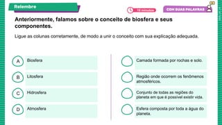 B
C
D
A
Anteriormente, falamos sobre o conceito de biosfera e seus
componentes.
Biosfera
Atmosfera
Hidrosfera
Litosfera
Camada formada por rochas e solo.
Esfera composta por toda a água do
planeta.
Conjunto de todas as regiões do
planeta em que é possível existir vida.
Região onde ocorrem os fenômenos
atmosféricos.
Ligue as colunas corretamente, de modo a unir o conceito com sua explicação adequada.
Relembre
10 minutos
 