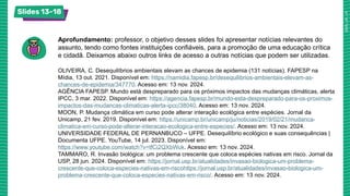 Slides 13-18
Aprofundamento: professor, o objetivo desses slides foi apresentar notícias relevantes do
assunto, tendo como fontes instituições confiáveis, para a promoção de uma educação crítica
e cidadã. Deixamos abaixo outros links de acesso a outras notícias que podem ser utilizadas.
OLIVEIRA, C. Desequilíbrios ambientais elevam as chances de epidemia (131 notícias). FAPESP na
Mídia, 13 out. 2021. Disponível em: https://namidia.fapesp.br/desequilibrios-ambientais-elevam-as-
chances-de-epidemia/347770. Acesso em: 13 nov. 2024.
AGÊNCIA FAPESP. Mundo está despreparado para os próximos impactos das mudanças climáticas, alerta
IPCC, 3 mar. 2022. Disponível em: https://agencia.fapesp.br/mundo-esta-despreparado-para-os-proximos-
impactos-das-mudancas-climaticas-alerta-ipcc/38040. Acesso em: 13 nov. 2024.
MOON, P. Mudança climática em curso pode alterar interação ecológica entre espécies. Jornal da
Unicamp, 21 fev. 2019. Disponível em: https://unicamp.br/unicamp/ju/noticias/2019/02/21/mudanca-
climatica-em-curso-pode-alterar-interacao-ecologica-entre-especies/. Acesso em: 13 nov. 2024.
UNIVERSIDADE FEDERAL DE PERNANBUCO – UFPE. Desequilíbrio ecológico e suas consequências |
Documenta UFPE. YouTube, 14 jul. 2023. Disponível em:
https://www.youtube.com/watch?v=tfCi2QXbWuk. Acesso em: 13 nov. 2024.
TAMMARO, R. Invasão biológica: um problema crescente que coloca espécies nativas em risco. Jornal da
USP, 28 jun. 2024. Disponível em: https://jornal.usp.br/atualidades/invasao-biologica-um-problema-
crescente-que-coloca-especies-nativas-em-riscohttps://jornal.usp.br/atualidades/invasao-biologica-um-
problema-crescente-que-coloca-especies-nativas-em-risco/. Acesso em: 13 nov. 2024.
 