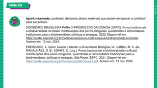 Slide 20
Aprofundamento: professor, deixamos abaixo materiais que podem enriquecer e contribuir
para sua prática.
SOCIEDADE BRASILEIRA PARA O PROGRESSO DA CIÊNCIA (SBPC). Povos tradicionais
e biodiversidade no Brasil: contribuições dos povos indígenas, quilombolas e comunidades
tradicionais para a biodiversidade, políticas e ameaças, 2022. Disponível em:
https://portal.sbpcnet.org.br/publicacoes/povos-tradicionais-e-biodiversidade-no-brasil/.
Acesso em: 13 nov. 2024.
EMPERAIRE, L. Gerar, Cuidar e Manter a Diversidade Biológica. In: CUNHA, M. C. da;
MAGALHÃES, S. B.; ADAMS, C. (org.). Povos tradicionais e biodiversidade no Brasil:
contribuições dos povos indígenas, quilombolas e comunidades tradicionais para a
biodiversidade, políticas e ameaças. São Paulo: SBPC, 2021. Disponível em:
https://portal.sbpcnet.org.br/livro/povostradicionais7.pdf. Acesso em: 13 nov. 2024.
 