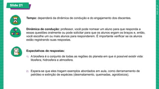 Slide 21
Tempo: dependerá da dinâmica de condução e do engajamento dos discentes.
Dinâmica de condução: professor, você pode nomear um aluno para que responda a
essas questões oralmente ou pode solicitar para que os alunos ergam os braços e, então,
você escolhe um ou mais alunos para responderem. É importante verificar se os alunos
estão registrando suas respostas.
Expectativas de respostas:
1) A biosfera é o conjunto de todas as regiões do planeta em que é possível existir vida:
litosfera, hidrosfera e atmosfera.
2) Espera-se que eles tragam exemplos abordados em aula, como derramamento de
petróleo e extinção de espécies (desmatamento, queimadas, agrotóxicos).
 