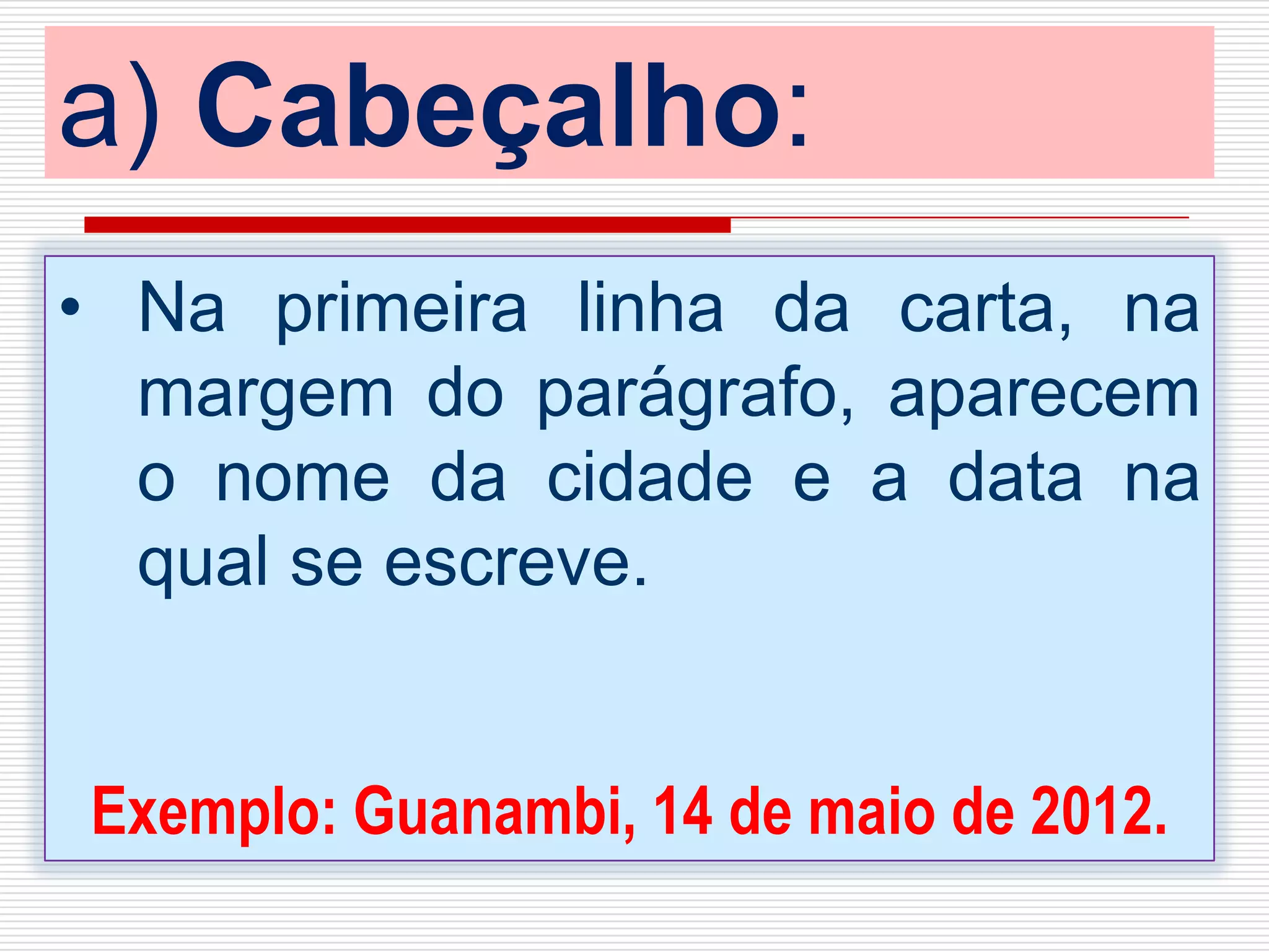 a) Cabeçalho:
• Na primeira linha da carta, na
margem do parágrafo, aparecem
o nome da cidade e a data na
qual se escreve.
Exemplo: Guanambi, 14 de maio de 2012.
 