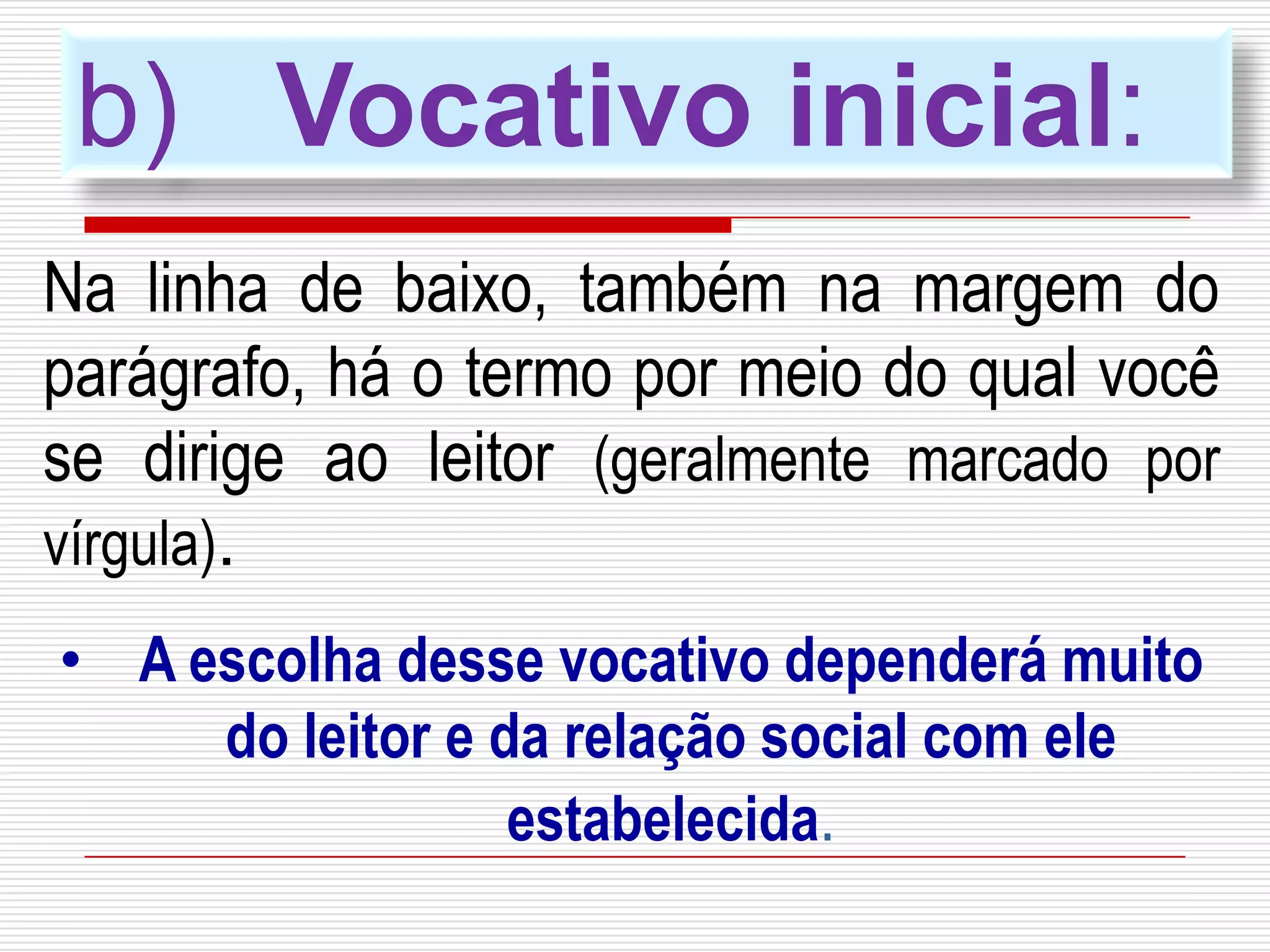 b) Vocativo inicial:
Na linha de baixo, também na margem do
parágrafo, há o termo por meio do qual você
se dirige ao leitor (geralmente marcado por
vírgula).
• A escolha desse vocativo dependerá muito
do leitor e da relação social com ele
estabelecida.
 