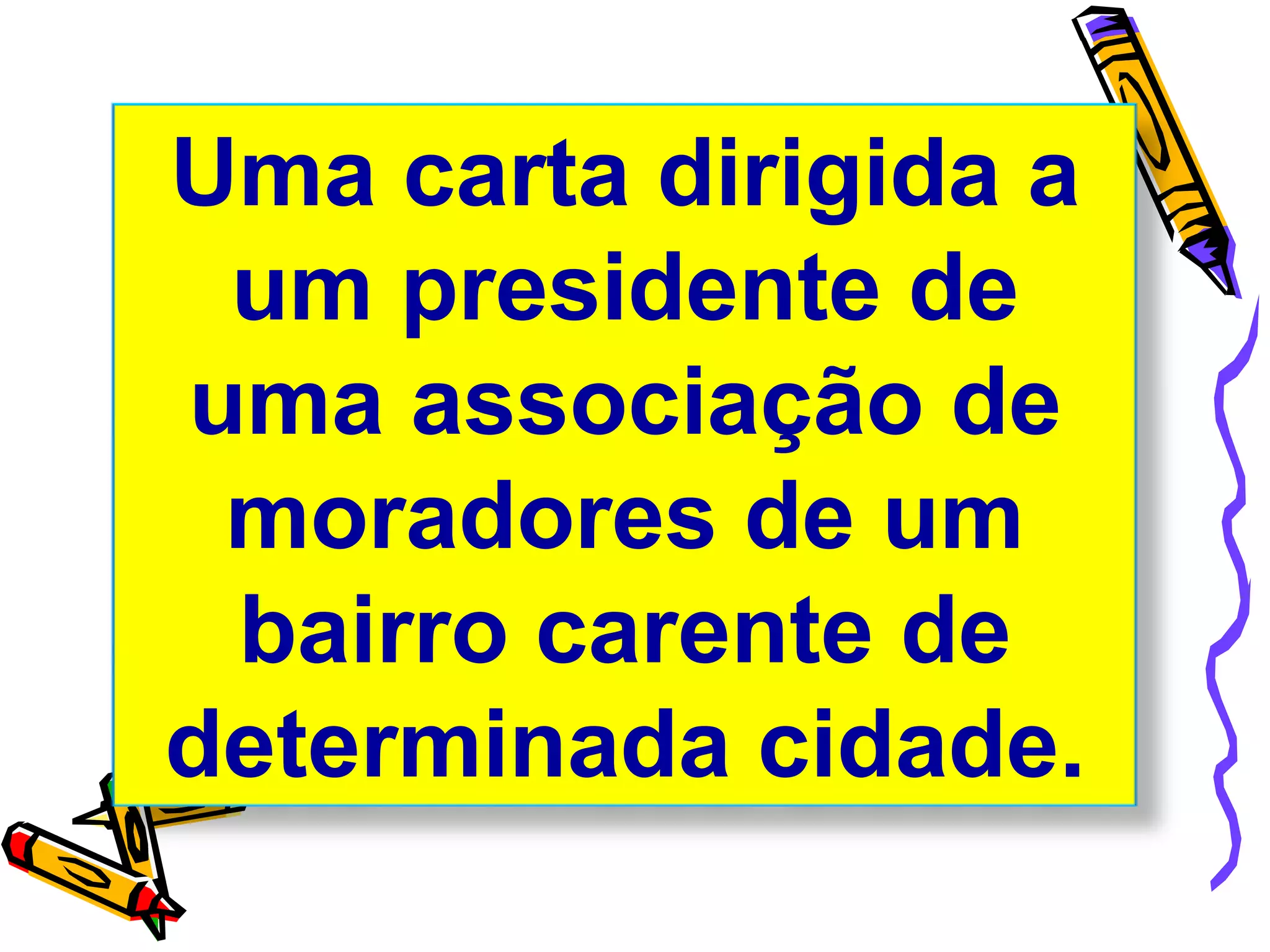Uma carta dirigida a
um presidente de
uma associação de
moradores de um
bairro carente de
determinada cidade.
 