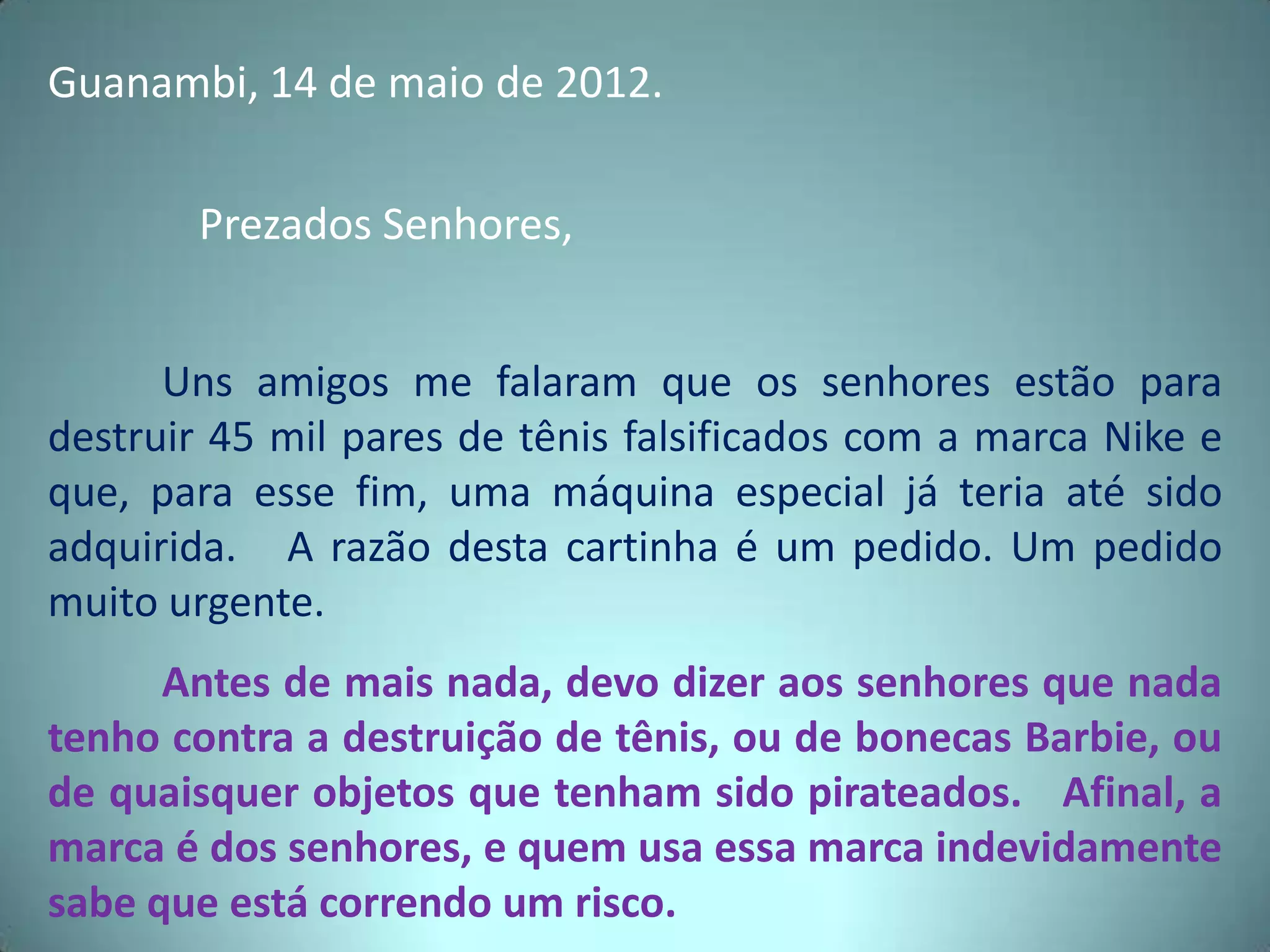 Guanambi, 14 de maio de 2012.
Prezados Senhores,
Uns amigos me falaram que os senhores estão para
destruir 45 mil pares de tênis falsificados com a marca Nike e
que, para esse fim, uma máquina especial já teria até sido
adquirida. A razão desta cartinha é um pedido. Um pedido
muito urgente.
Antes de mais nada, devo dizer aos senhores que nada
tenho contra a destruição de tênis, ou de bonecas Barbie, ou
de quaisquer objetos que tenham sido pirateados. Afinal, a
marca é dos senhores, e quem usa essa marca indevidamente
sabe que está correndo um risco.
 