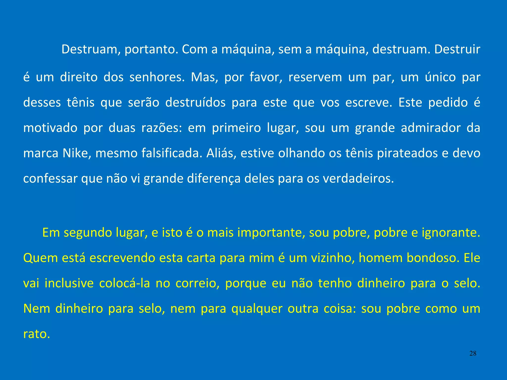 Destruam, portanto. Com a máquina, sem a máquina, destruam. Destruir
é um direito dos senhores. Mas, por favor, reservem um par, um único par
desses tênis que serão destruídos para este que vos escreve. Este pedido é
motivado por duas razões: em primeiro lugar, sou um grande admirador da
marca Nike, mesmo falsificada. Aliás, estive olhando os tênis pirateados e devo
confessar que não vi grande diferença deles para os verdadeiros.
Em segundo lugar, e isto é o mais importante, sou pobre, pobre e ignorante.
Quem está escrevendo esta carta para mim é um vizinho, homem bondoso. Ele
vai inclusive colocá-la no correio, porque eu não tenho dinheiro para o selo.
Nem dinheiro para selo, nem para qualquer outra coisa: sou pobre como um
rato.
28
 