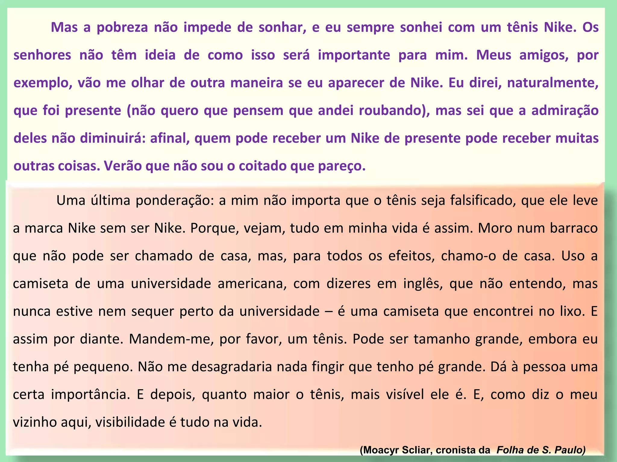 Uma última ponderação: a mim não importa que o tênis seja falsificado, que ele leve
a marca Nike sem ser Nike. Porque, vejam, tudo em minha vida é assim. Moro num barraco
que não pode ser chamado de casa, mas, para todos os efeitos, chamo-o de casa. Uso a
camiseta de uma universidade americana, com dizeres em inglês, que não entendo, mas
nunca estive nem sequer perto da universidade – é uma camiseta que encontrei no lixo. E
assim por diante. Mandem-me, por favor, um tênis. Pode ser tamanho grande, embora eu
tenha pé pequeno. Não me desagradaria nada fingir que tenho pé grande. Dá à pessoa uma
certa importância. E depois, quanto maior o tênis, mais visível ele é. E, como diz o meu
vizinho aqui, visibilidade é tudo na vida.
(Moacyr Scliar, cronista da Folha de S. Paulo)
Mas a pobreza não impede de sonhar, e eu sempre sonhei com um tênis Nike. Os
senhores não têm ideia de como isso será importante para mim. Meus amigos, por
exemplo, vão me olhar de outra maneira se eu aparecer de Nike. Eu direi, naturalmente,
que foi presente (não quero que pensem que andei roubando), mas sei que a admiração
deles não diminuirá: afinal, quem pode receber um Nike de presente pode receber muitas
outras coisas. Verão que não sou o coitado que pareço.
 