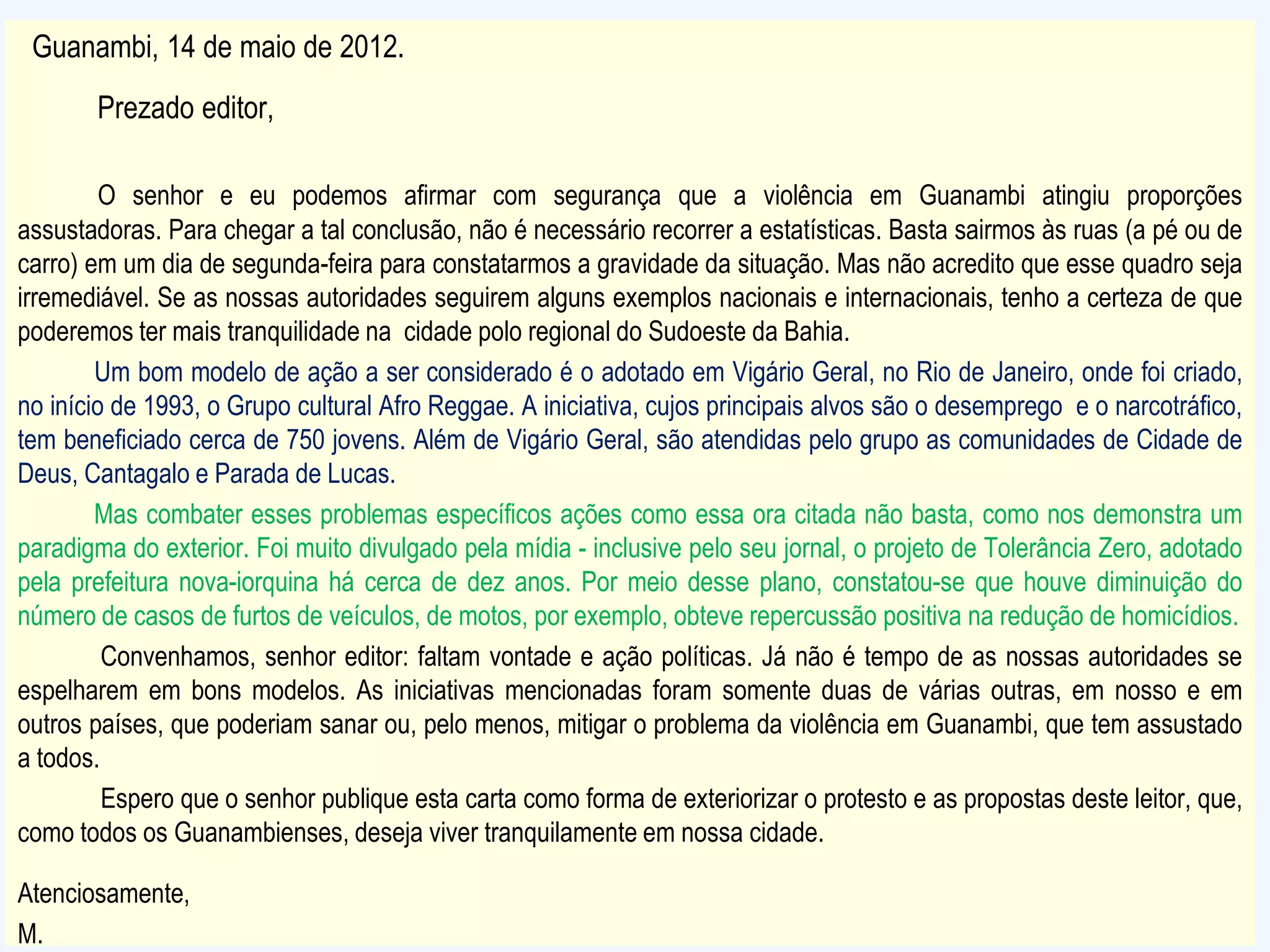 Guanambi, 14 de maio de 2012.
Prezado editor,
O senhor e eu podemos afirmar com segurança que a violência em Guanambi atingiu proporções
assustadoras. Para chegar a tal conclusão, não é necessário recorrer a estatísticas. Basta sairmos às ruas (a pé ou de
carro) em um dia de segunda-feira para constatarmos a gravidade da situação. Mas não acredito que esse quadro seja
irremediável. Se as nossas autoridades seguirem alguns exemplos nacionais e internacionais, tenho a certeza de que
poderemos ter mais tranquilidade na cidade polo regional do Sudoeste da Bahia.
Um bom modelo de ação a ser considerado é o adotado em Vigário Geral, no Rio de Janeiro, onde foi criado,
no início de 1993, o Grupo cultural Afro Reggae. A iniciativa, cujos principais alvos são o desemprego e o narcotráfico,
tem beneficiado cerca de 750 jovens. Além de Vigário Geral, são atendidas pelo grupo as comunidades de Cidade de
Deus, Cantagalo e Parada de Lucas.
Mas combater esses problemas específicos ações como essa ora citada não basta, como nos demonstra um
paradigma do exterior. Foi muito divulgado pela mídia - inclusive pelo seu jornal, o projeto de Tolerância Zero, adotado
pela prefeitura nova-iorquina há cerca de dez anos. Por meio desse plano, constatou-se que houve diminuição do
número de casos de furtos de veículos, de motos, por exemplo, obteve repercussão positiva na redução de homicídios.
Convenhamos, senhor editor: faltam vontade e ação políticas. Já não é tempo de as nossas autoridades se
espelharem em bons modelos. As iniciativas mencionadas foram somente duas de várias outras, em nosso e em
outros países, que poderiam sanar ou, pelo menos, mitigar o problema da violência em Guanambi, que tem assustado
a todos.
Espero que o senhor publique esta carta como forma de exteriorizar o protesto e as propostas deste leitor, que,
como todos os Guanambienses, deseja viver tranquilamente em nossa cidade.
Atenciosamente,
M.
 