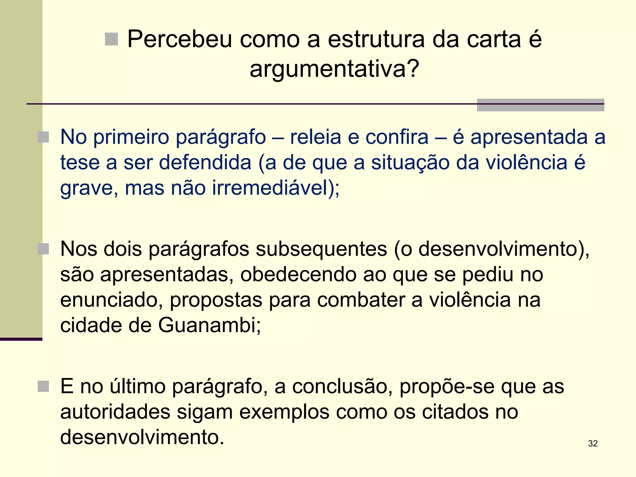  Percebeu como a estrutura da carta é
argumentativa?
 No primeiro parágrafo – releia e confira – é apresentada a
tese a ser defendida (a de que a situação da violência é
grave, mas não irremediável);
 Nos dois parágrafos subsequentes (o desenvolvimento),
são apresentadas, obedecendo ao que se pediu no
enunciado, propostas para combater a violência na
cidade de Guanambi;
 E no último parágrafo, a conclusão, propõe-se que as
autoridades sigam exemplos como os citados no
desenvolvimento. 32
 