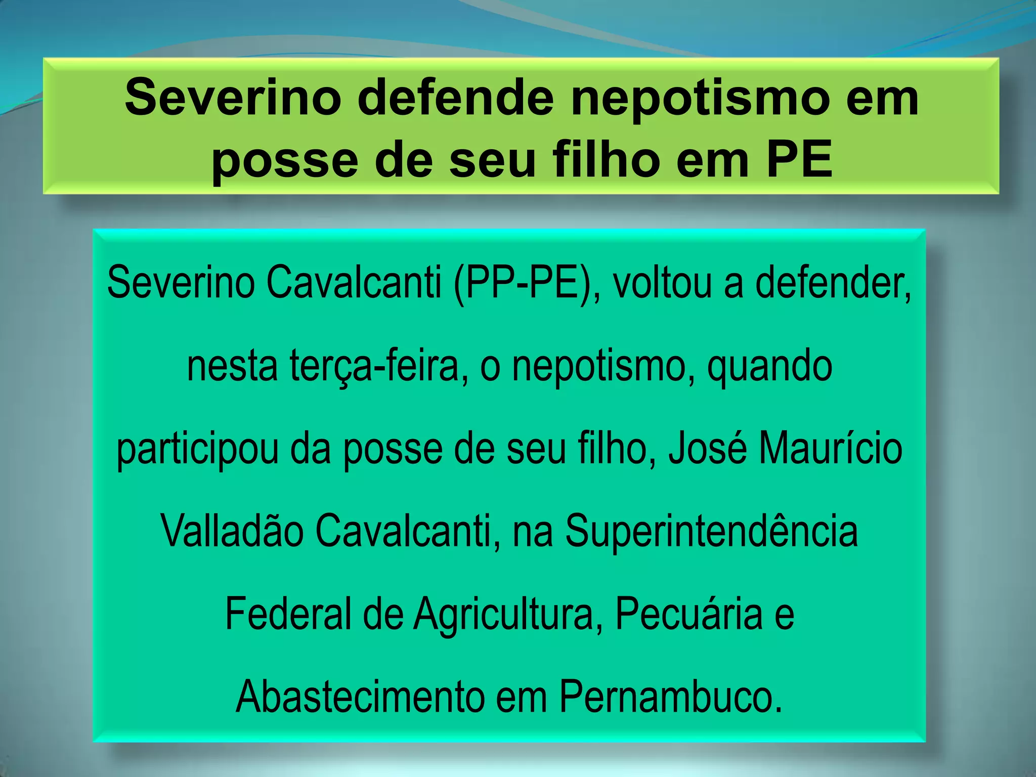 Severino defende nepotismo em
posse de seu filho em PE
Severino Cavalcanti (PP-PE), voltou a defender,
nesta terça-feira, o nepotismo, quando
participou da posse de seu filho, José Maurício
Valladão Cavalcanti, na Superintendência
Federal de Agricultura, Pecuária e
Abastecimento em Pernambuco.
 