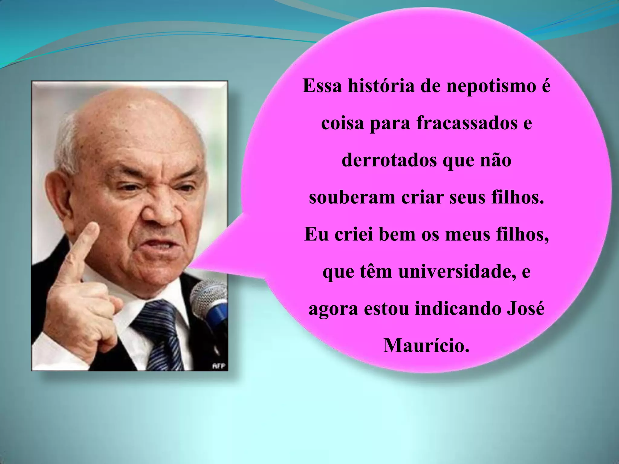 Essa história de nepotismo é
coisa para fracassados e
derrotados que não
souberam criar seus filhos.
Eu criei bem os meus filhos,
que têm universidade, e
agora estou indicando José
Maurício.
 