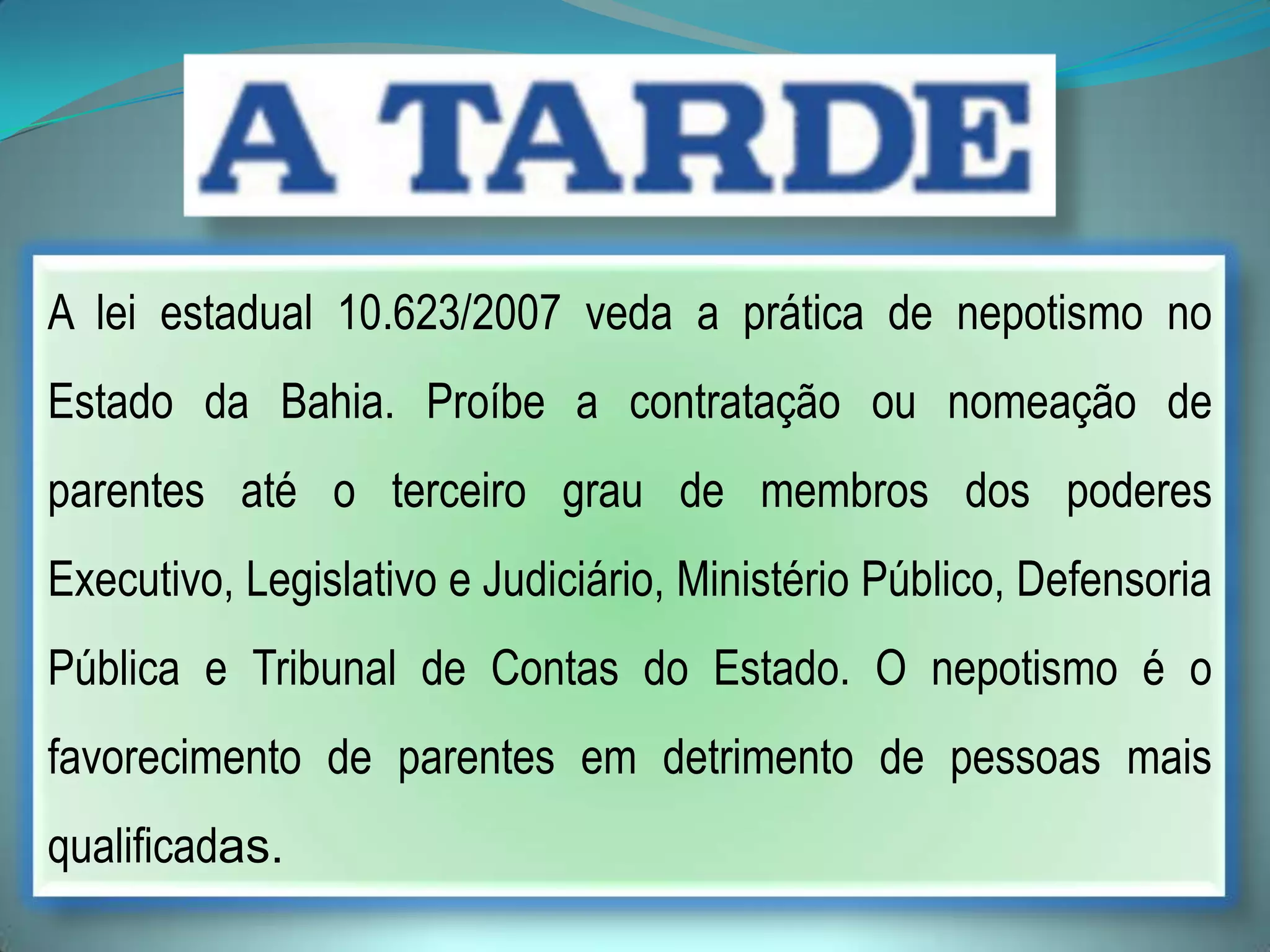 A lei estadual 10.623/2007 veda a prática de nepotismo no
Estado da Bahia. Proíbe a contratação ou nomeação de
parentes até o terceiro grau de membros dos poderes
Executivo, Legislativo e Judiciário, Ministério Público, Defensoria
Pública e Tribunal de Contas do Estado. O nepotismo é o
favorecimento de parentes em detrimento de pessoas mais
qualificadas.
 