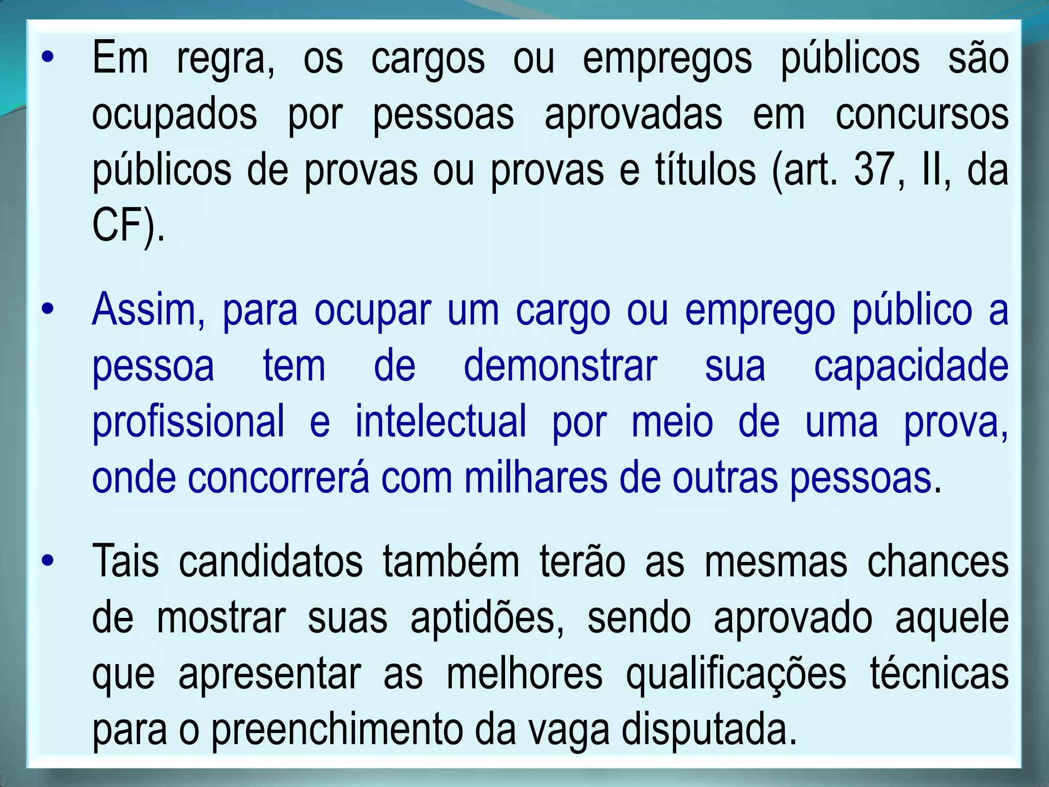 • Em regra, os cargos ou empregos públicos são
ocupados por pessoas aprovadas em concursos
públicos de provas ou provas e títulos (art. 37, II, da
CF).
• Assim, para ocupar um cargo ou emprego público a
pessoa tem de demonstrar sua capacidade
profissional e intelectual por meio de uma prova,
onde concorrerá com milhares de outras pessoas.
• Tais candidatos também terão as mesmas chances
de mostrar suas aptidões, sendo aprovado aquele
que apresentar as melhores qualificações técnicas
para o preenchimento da vaga disputada.
 