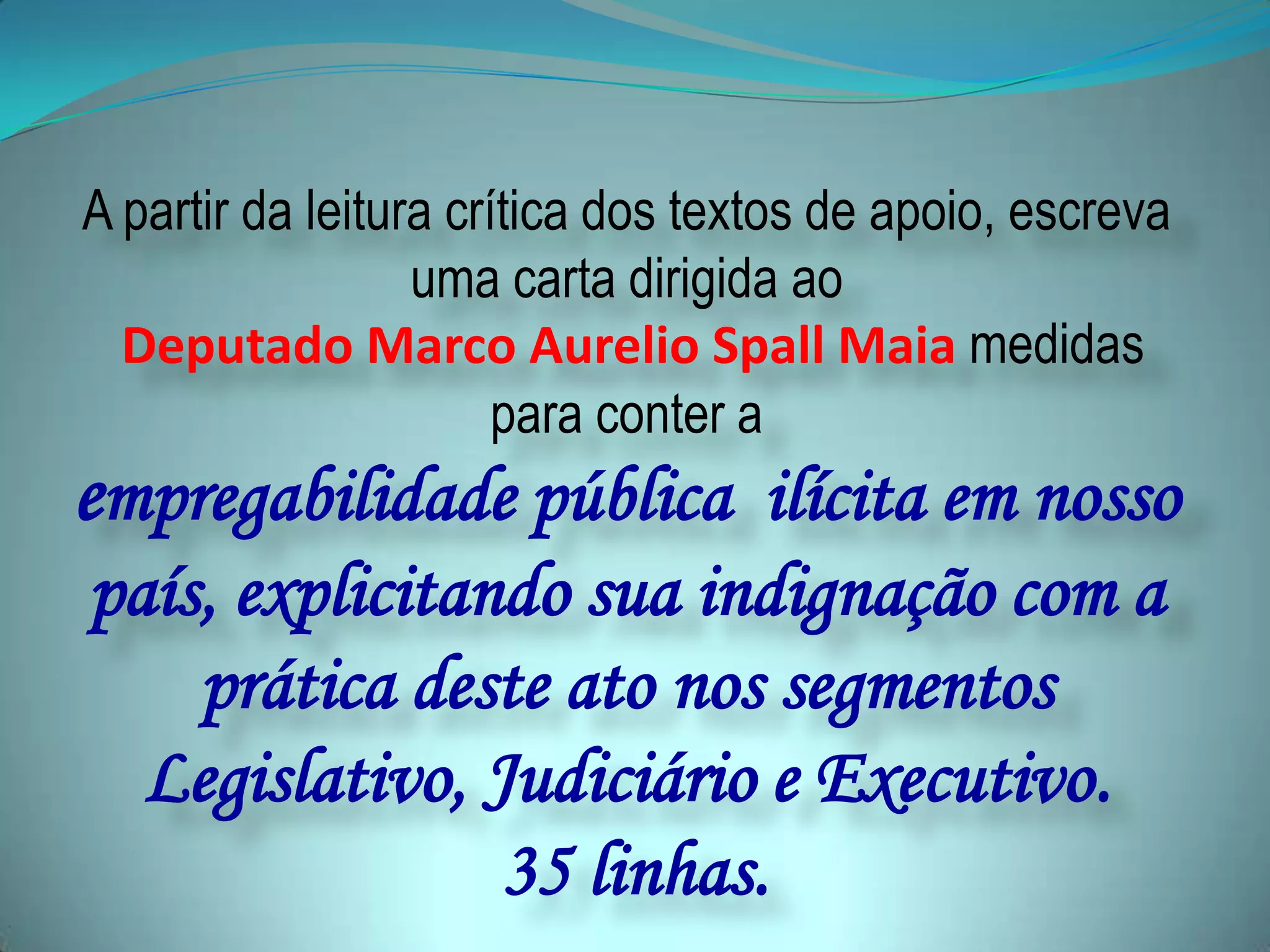 A partir da leitura crítica dos textos de apoio, escreva
uma carta dirigida ao
Deputado Marco Aurelio Spall Maia medidas
para conter a
empregabilidade pública ilícita em nosso
país, explicitando sua indignação com a
prática deste ato nos segmentos
Legislativo, Judiciário e Executivo.
35 linhas.
 