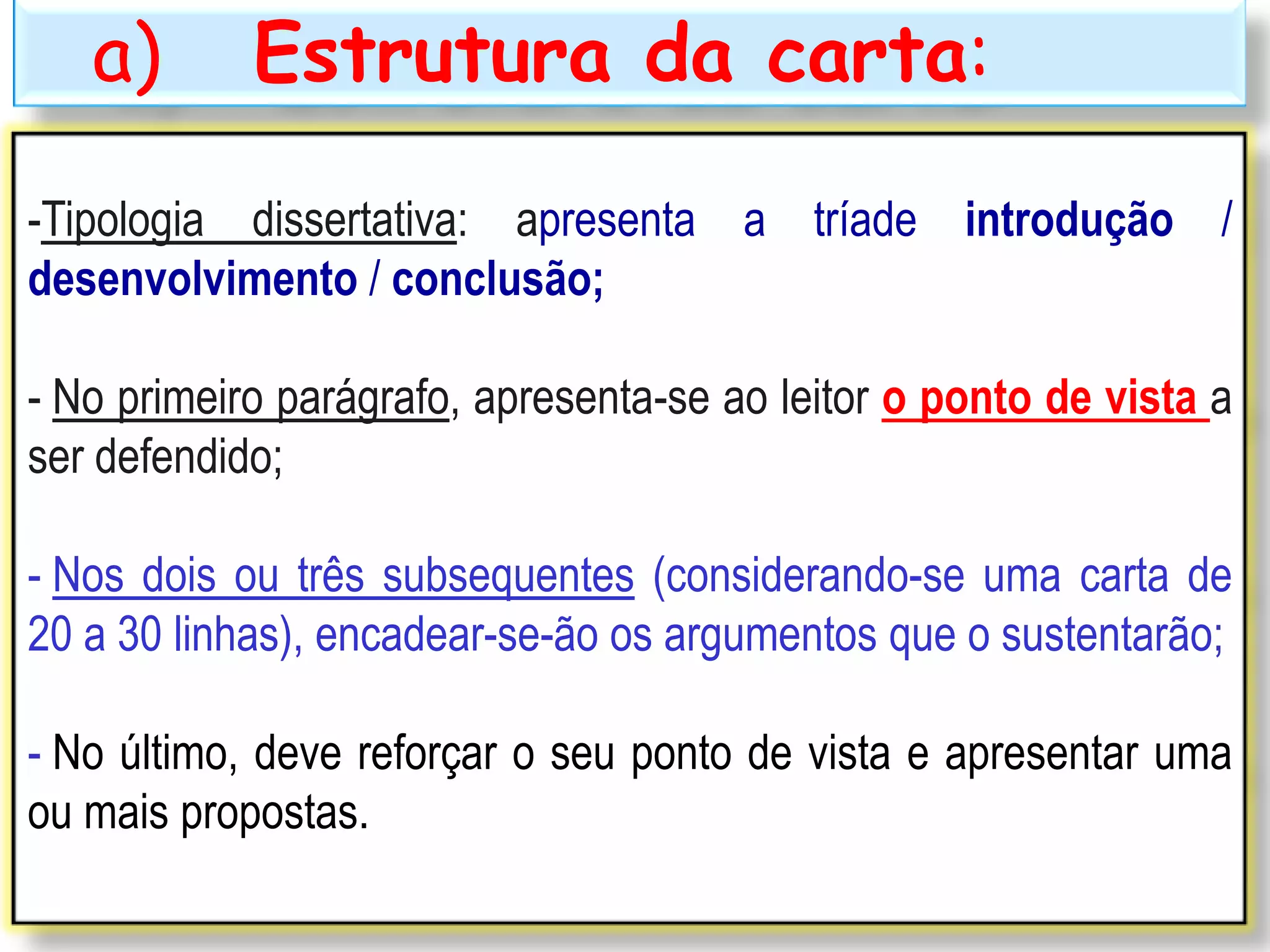 a) Estrutura da carta:
-Tipologia dissertativa: apresenta a tríade introdução /
desenvolvimento / conclusão;
- No primeiro parágrafo, apresenta-se ao leitor o ponto de vista a
ser defendido;
- Nos dois ou três subsequentes (considerando-se uma carta de
20 a 30 linhas), encadear-se-ão os argumentos que o sustentarão;
- No último, deve reforçar o seu ponto de vista e apresentar uma
ou mais propostas.
 