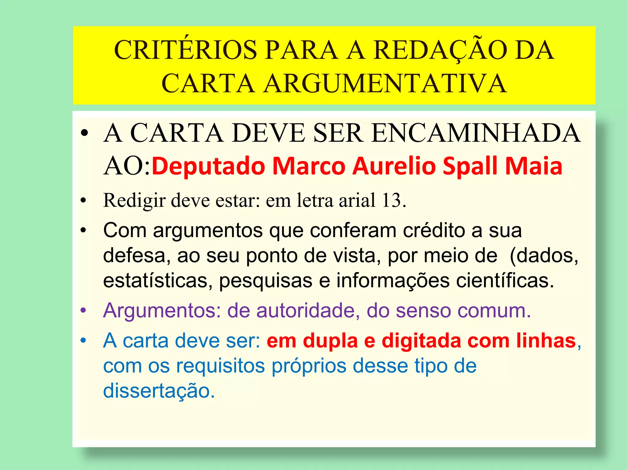 CRITÉRIOS PARA A REDAÇÃO DA
CARTA ARGUMENTATIVA
• A CARTA DEVE SER ENCAMINHADA
AO:Deputado Marco Aurelio Spall Maia
• Redigir deve estar: em letra arial 13.
• Com argumentos que conferam crédito a sua
defesa, ao seu ponto de vista, por meio de (dados,
estatísticas, pesquisas e informações científicas.
• Argumentos: de autoridade, do senso comum.
• A carta deve ser: em dupla e digitada com linhas,
com os requisitos próprios desse tipo de
dissertação.
 