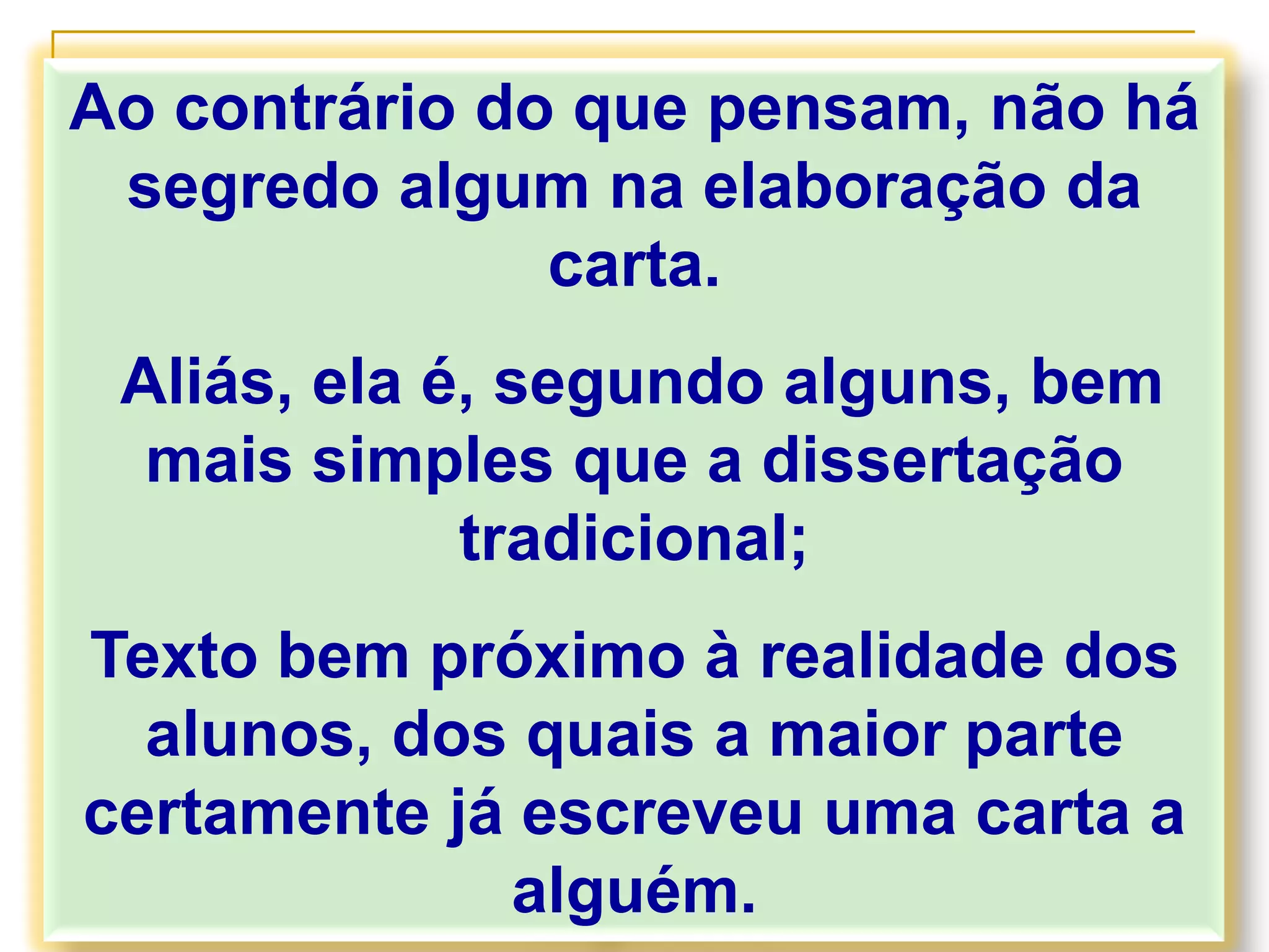 Ao contrário do que pensam, não há
segredo algum na elaboração da
carta.
Aliás, ela é, segundo alguns, bem
mais simples que a dissertação
tradicional;
Texto bem próximo à realidade dos
alunos, dos quais a maior parte
certamente já escreveu uma carta a
alguém.
 