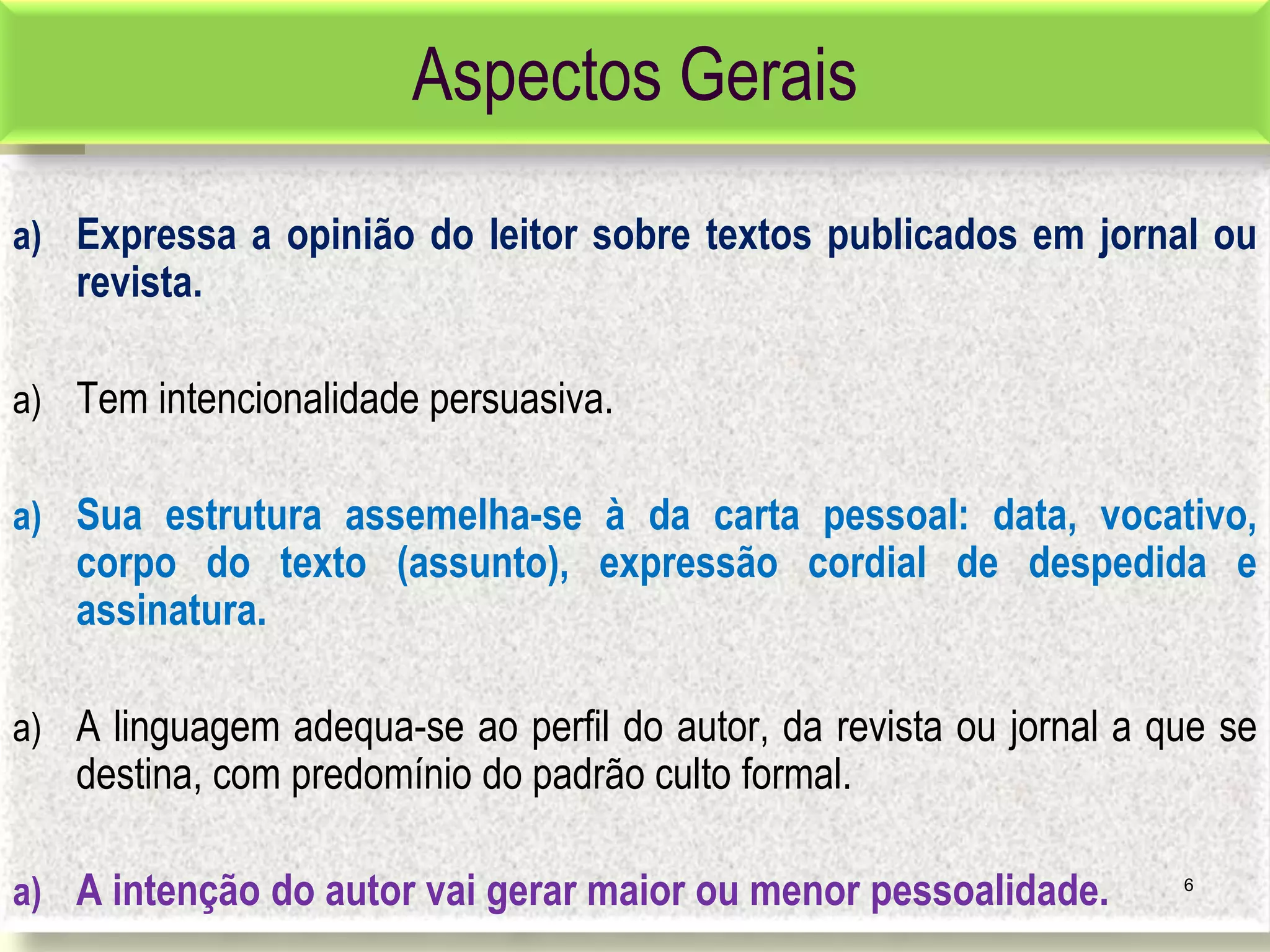 a) Expressa a opinião do leitor sobre textos publicados em jornal ou
revista.
a) Tem intencionalidade persuasiva.
a) Sua estrutura assemelha-se à da carta pessoal: data, vocativo,
corpo do texto (assunto), expressão cordial de despedida e
assinatura.
a) A linguagem adequa-se ao perfil do autor, da revista ou jornal a que se
destina, com predomínio do padrão culto formal.
a) A intenção do autor vai gerar maior ou menor pessoalidade. 6
Aspectos Gerais
 