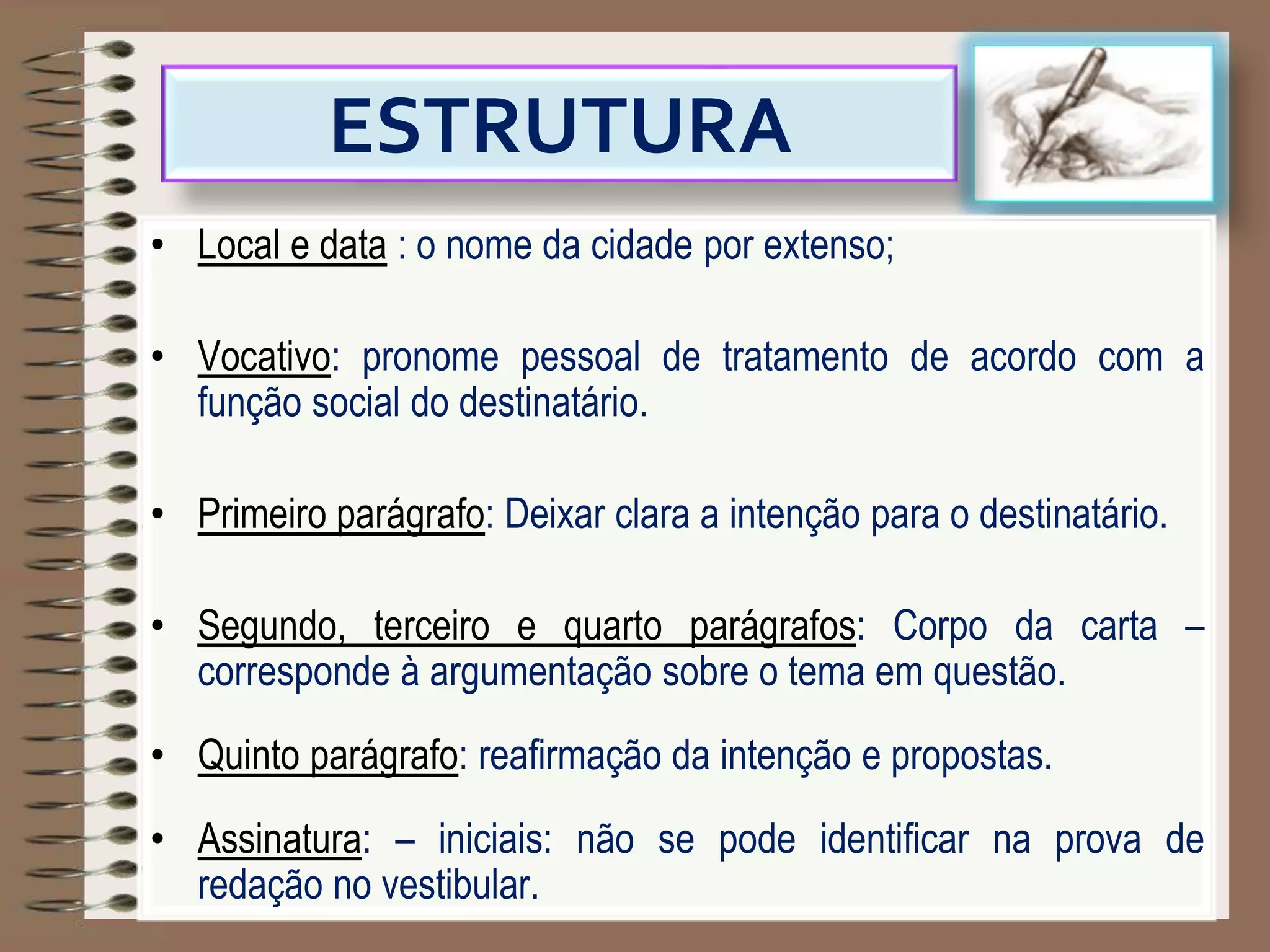 ESTRUTURA
• Local e data : o nome da cidade por extenso;
• Vocativo: pronome pessoal de tratamento de acordo com a
função social do destinatário.
• Primeiro parágrafo: Deixar clara a intenção para o destinatário.
• Segundo, terceiro e quarto parágrafos: Corpo da carta –
corresponde à argumentação sobre o tema em questão.
• Quinto parágrafo: reafirmação da intenção e propostas.
• Assinatura: – iniciais: não se pode identificar na prova de
redação no vestibular.
 