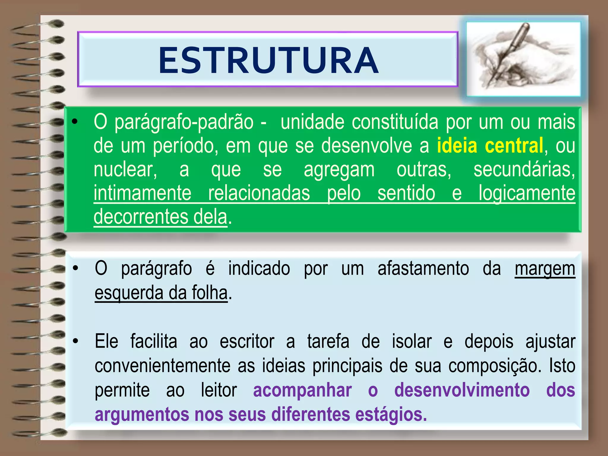 ESTRUTURA
• O parágrafo-padrão - unidade constituída por um ou mais
de um período, em que se desenvolve a ideia central, ou
nuclear, a que se agregam outras, secundárias,
intimamente relacionadas pelo sentido e logicamente
decorrentes dela.
• O parágrafo é indicado por um afastamento da margem
esquerda da folha.
• Ele facilita ao escritor a tarefa de isolar e depois ajustar
convenientemente as ideias principais de sua composição. Isto
permite ao leitor acompanhar o desenvolvimento dos
argumentos nos seus diferentes estágios.
 