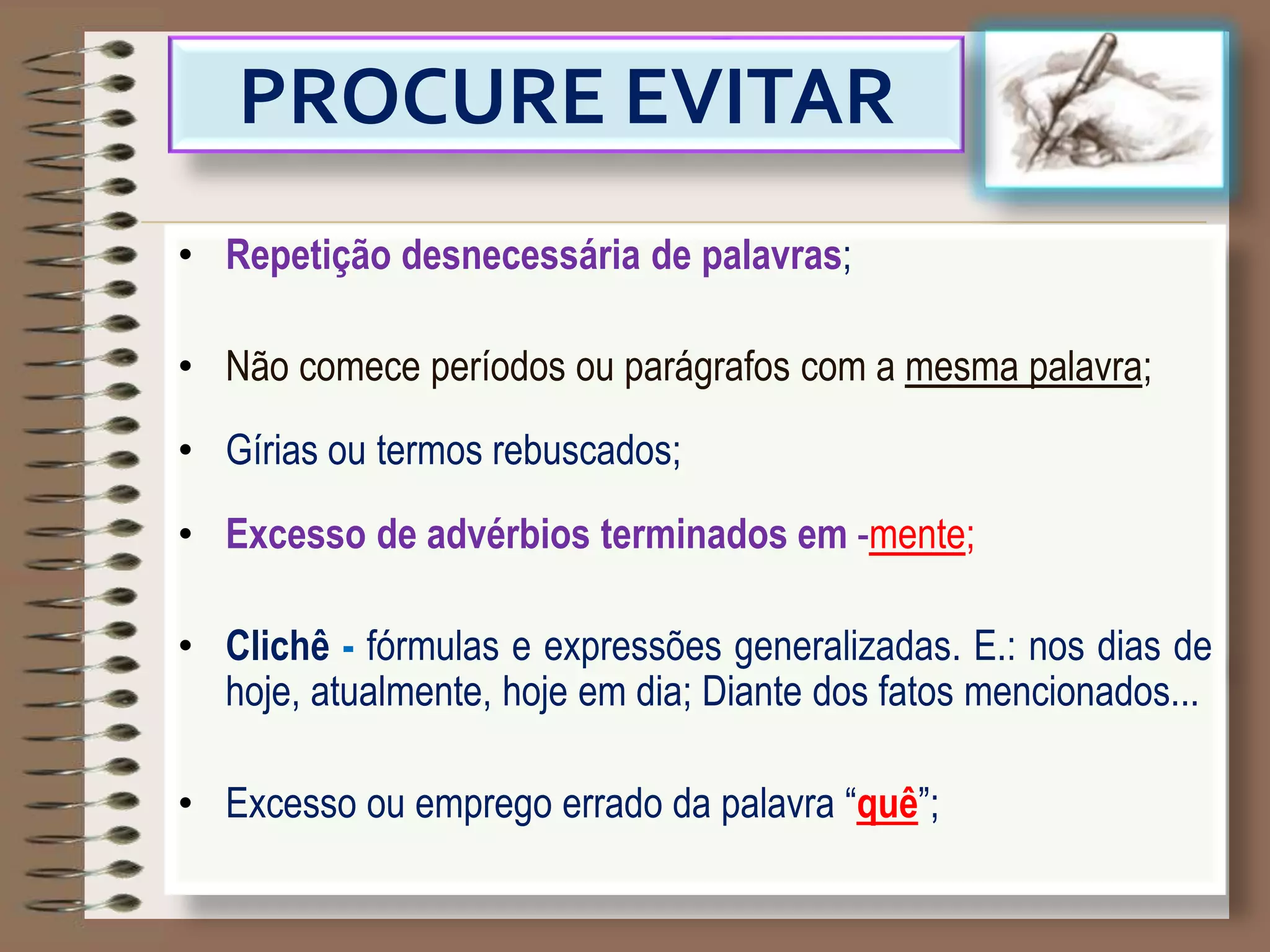 PROCURE EVITAR
• Repetição desnecessária de palavras;
• Não comece períodos ou parágrafos com a mesma palavra;
• Gírias ou termos rebuscados;
• Excesso de advérbios terminados em -mente;
• Clichê - fórmulas e expressões generalizadas. E.: nos dias de
hoje, atualmente, hoje em dia; Diante dos fatos mencionados...
• Excesso ou emprego errado da palavra “quê”;
 