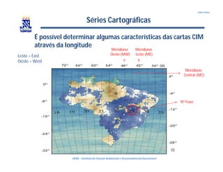UFBA – Instituto de Ciências Ambientais e DesenvolvimentoSustentável
Pablo Santos
Séries Cartográficas
É possível determinar algumas características das cartas CIM
através da longitude
Meridiano
Oeste (MW)
Meridiano
Leste (ME)
Nº Fuso
Meridiano
Central (MC)
(W)
(S)
Leste = East
Oeste = West
 