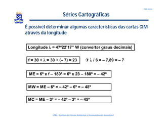 UFBA – Instituto de Ciências Ambientais e DesenvolvimentoSustentável
Pablo Santos
Séries Cartográficas
É possível determinar algumas características das cartas CIM
através da longitude
Longitude  = 47º22’17” W (converter graus decimais)
f = 30 +  = 30 + (– 7) = 23
ME = 6º x f – 180º = 6º x 23 – 180º = – 42º
  / 6 = – 7,89 = – 7
MC = ME – 3º = – 42º – 3º = – 45º
MW = ME – 6º = – 42º – 6º = – 48º
 