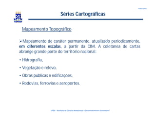 UFBA – Instituto de Ciências Ambientais e DesenvolvimentoSustentável
Pablo Santos
Séries Cartográficas
Mapeamento Topográfico
Mapeamento de caráter permanente, atualizado periodicamente,
em diferentes escalas, a partir da CIM. A coletânea de cartas
abrange grande parte do território nacional:
•
• Hidrografia,
• Vegetação e relevo,
• Obras públicas e edificações,
• Rodovias, ferrovias e aeroportos.
 