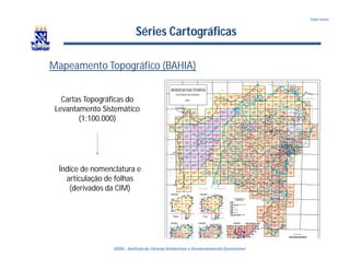 UFBA – Instituto de Ciências Ambientais e DesenvolvimentoSustentável
Pablo Santos
Séries Cartográficas
Mapeamento Topográfico (BAHIA)
Cartas Topográficas do
Levantamento Sistemático
(1:100.000)
Índice de nomenclatura e
articulação de folhas
(derivados da CIM)
 