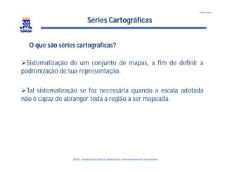 UFBA – Instituto de Ciências Ambientais e DesenvolvimentoSustentável
Pablo Santos
Séries Cartográficas
Sistematização de um conjunto de mapas, a fim de definir a
padronização de sua representação.
Tal sistematização se faz necessária quando a escala adotada
não é capaz de abranger toda a região a ser mapeada.
O que são séries cartográficas?
 