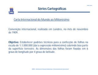 UFBA – Instituto de Ciências Ambientais e DesenvolvimentoSustentável
Pablo Santos
Séries Cartográficas
Carta Internacional do Mundo ao Milionésimo
Convenção internacional, realizada em Londres, no mês de novembro
de 1909.
Objetivo: Estabelecer padrões técnicos para a confecção de folhas na
escala de 1:1.000.000 (daí a expressão milionésimo) cobrindo boa parte
da superfície terrestre. As dimensões das folhas foram fixadas em 6
graus de longitude por 4 graus de latitude.
 