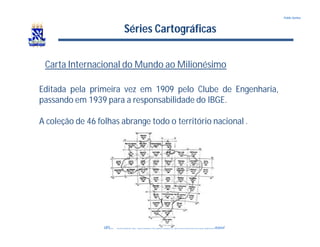 UFBA – Instituto de Ciências Ambientais e DesenvolvimentoSustentável
Pablo Santos
Séries Cartográficas
Carta Internacional do Mundo ao Milionésimo
Editada pela primeira vez em 1909 pelo Clube de Engenharia,
passando em 1939 para a responsabilidade do IBGE.
A coleção de 46 folhas abrange todo o território nacional .
 