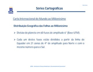 UFBA – Instituto de Ciências Ambientais e DesenvolvimentoSustentável
Pablo Santos
Séries Cartográficas
Carta Internacional do Mundo ao Milionésimo
Distribuíção Geográfica das Folhas ao Milionésimo
 Divisão do planeta em 60 fusos de amplitude 6° (Base UTM).
 Cada um destes fusos estão divididos a partir da linha do
Equador em 21 zonas de 4º de amplitude para Norte e com o
mesmo número para o Sul.
 