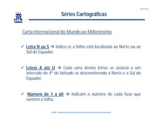 UFBA – Instituto de Ciências Ambientais e DesenvolvimentoSustentável
Pablo Santos
Séries Cartográficas
Carta Internacional do Mundo ao Milionésimo
 Letra N ou S  Indica se a folha está localizada ao Norte ou ao
Sul do Equador.
 Letras A até U  Cada uma destas letras se associa a um
intervalo de 4º de latitude se desenvolvendo a Norte e a Sul do
Equador.
 Número de 1 a 60  Indicam o número de cada fuso que
contém a folha.
 
