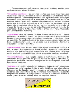 É muito importante você conseguir entender como são as relações entre
os elementos e os fatores do clima:

*Correntes marítimas – as correntes quentes (que se originam nas áreas
equatoriais e tropicais) provocam a elevação do índice de umidade nos litorais
banhados por elas. A maior temperatura de suas águas favorece a evaporação
fornecendo mais umidade para a atmosfera. As correntes frias atuam de
maneira oposta. Suas águas geladas (provenientes das regiões polares)
promovem a queda da temperatura e da umidade na atmosfera. Sem a
evaporação e a umidade não se formam nuvens, conseqüentemente não há
chuvas. Os litorais banhados por correntes frias desenvolvem a formação de
desertos (ex: Deserto de Atacama no norte do Chile e sul do Peru, influenciado
pela Corrente fria de Humboldt).

*Vegetações – não é somente o clima que interfere nas vegetações. O oposto
também ocorre. Florestas densas com árvores altas como na região equatorial
fornecem muita umidade para a atmosfera e dificultam a circulação de ventos
na superfície. Formações abertas e de pequeno porte como a caatinga no
Sertão nordestino fornecem pouca umidade para a atmosfera e facilitam a
circulação de ventos na superfície.

*Maritimidade – sua atuação é típica das regiões litorâneas ou próximas a
elas. A presença de uma grande massa de água (o oceano) fornece muita
umidade para a atmosfera. Esse fato promove uma moderação do clima com
menor amplitude térmica (diferença entre a temperatura máxima e a mínima).

*Continentalidade – sua atuação é oposta a maritimidade. No interior do
continente, longe, portanto de grandes massas de água, a atmosfera é,
geralmente, mais seca. Com essas condições haverá maior rigor no clima com
maior amplitude térmica.

*Latitude – as regiões mais próximas do Equador (baixa latitude) apresentam
temperaturas mais elevadas devido à maior incidência dos raios solares.
Afastando-se do Equador, devido à curvatura da superfície terrestre, a
incidência dos raios solares se dá de maneira mais inclinada provocando
temperaturas menores. A relação entre a latitude e a amplitude térmica é
direta. Quanto maior é a latitude, maior é a amplitude térmica.
 