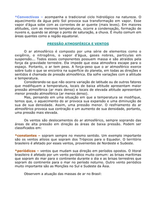 *Convectivas – acompanha o tradicional ciclo hidrológico na natureza. O
aquecimento da água pelo Sol provoca sua transformação em vapor. Esse
vapor d’água sobe com as correntes de ar quente (mais leves). Em maiores
altitudes, com as menores temperaturas, ocorre a condensação, formação de
nuvens e, quando se atinge o ponto de saturação, a chuva. É muito comum em
áreas quentes como a região equatorial.

                   PRESSÃO ATMOSFÉRICA E VENTOS

      O ar atmosférico é composto por uma série de elementos como o
oxigênio, o nitrogênio, o vapor d’água, gases nobres, partículas em
suspensão... Todos esses componentes possuem massa e são atraídos pela
força da gravidade terrestre. Ela impede que essa atmosfera escape para o
espaço. Portanto, o ar tem peso. A força-peso que o ar atmosférico exerce
sobre tudo o que se encontra na superfície do planeta, em todas as direções e
sentidos é chamada de pressão atmosférica. Ela sofre variações com a altitude
e temperatura.
      Considerando-se que não ocorra variação de latitude ou de outros fatores
que modifiquem a temperatura, locais de baixa altitude apresentam maior
pressão atmosférica (ar mais denso) e locais de elevada altitude apresentam
menor pressão atmosférica (ar menos denso).
      Mas, pensando em uma situação em que a temperatura se modifique,
temos que, o aquecimento do ar provoca sua expansão e uma diminuição de
sua de sua densidade. Assim, uma pressão menor. O resfriamento do ar
atmosférico provoca sua contração e um aumento de sua densidade, portanto,
uma pressão mais elevada.

       Os ventos são deslocamentos do ar atmosférico, sempre soprando das
áreas de alta pressão em direção às áreas de baixa pressão. Podem ser
classificados em:

*constantes – sopram sempre no mesmo sentido. Um exemplo importante
são os ventos alísios que sopram dos Trópicos para o Equador. O território
brasileiro é afetado por esses ventos, provenientes de Nordeste e Sudeste.

*periódicos – ventos que mudam sua direção em períodos opostos. O litoral
brasileiro é afetado por um vento periódico muito comum: as brisas marítimas
que sopram do mar para o continente durante o dia e as brisas terrestres que
sopram do continente para o mar no período noturno. Outro vento periódico
muito importante são as Monções no Sul e Sudeste da Ásia.

     Observem a atuação das massas de ar no Brasil:
 