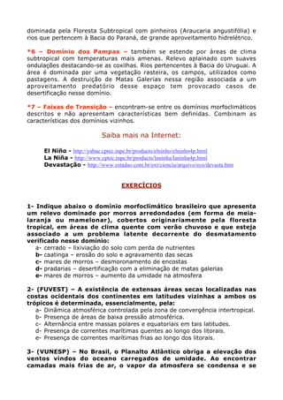 dominada pela Floresta Subtropical com pinheiros (Araucaria angustifólia) e
rios que pertencem à Bacia do Paraná, de grande aproveitamento hidrelétrico.

*6 – Domínio dos Pampas – também se estende por áreas de clima
subtropical com temperaturas mais amenas. Relevo aplainado com suaves
ondulações destacando-se as coxilhas. Rios pertencentes à Bacia do Uruguai. A
área é dominada por uma vegetação rasteira, os campos, utilizados como
pastagens. A destruição de Matas Galerias nessa região associada a um
aproveitamento predatório desse espaço tem provocado casos de
desertificação nesse domínio.

*7 – Faixas de Transição – encontram-se entre os domínios morfoclimáticos
descritos e não apresentam características bem definidas. Combinam as
características dos domínios vizinhos.

                            Saiba mais na Internet:

  •   El Niño - http://yabae.cptec.inpe.br/products/elninho/elninho4p.html
  •   La Niña - http://www.cptec.inpe.br/products/laninha/laninha4p.html
  •   Devastação - http://www.estadao.com.br/ext/ciencia/arquivo/eco/devasta.htm


                                    EXERCÍCIOS


1- Indique abaixo o domínio morfoclimático brasileiro que apresenta
um relevo dominado por morros arredondados (em forma de meia-
laranja ou mamelonar), cobertos originariamente pela floresta
tropical, em áreas de clima quente com verão chuvoso e que esteja
associado a um problema latente decorrente do desmatamento
verificado nesse domínio:
   a- cerrado – lixiviação do solo com perda de nutrientes
   b- caatinga – erosão do solo e agravamento das secas
   c- mares de morros – desmoronamento de encostas
   d- pradarias – desertificação com a eliminação de matas galerias
   e- mares de morros – aumento da umidade na atmosfera

2- (FUVEST) – A existência de extensas áreas secas localizadas nas
costas ocidentais dos continentes em latitudes vizinhas a ambos os
trópicos é determinada, essencialmente, pela:
   a- Dinâmica atmosférica controlada pela zona de convergência intertropical.
   b- Presença de áreas de baixa pressão atmosférica.
   c- Alternância entre massas polares e equatoriais em tais latitudes.
   d- Presença de correntes marítimas quentes ao longo dos litorais.
   e- Presença de correntes marítimas frias ao longo dos litorais.

3- (VUNESP) – No Brasil, o Planalto Atlântico obriga a elevação dos
ventos vindos do oceano carregados de umidade. Ao encontrar
camadas mais frias de ar, o vapor da atmosfera se condensa e se
 
