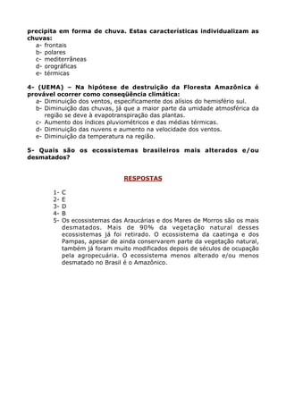 precipita em forma de chuva. Estas características individualizam as
chuvas:
  a- frontais
  b- polares
  c- mediterrâneas
  d- orográficas
  e- térmicas

4- (UEMA) – Na hipótese de destruição da Floresta Amazônica é
provável ocorrer como conseqüência climática:
  a- Diminuição dos ventos, especificamente dos alísios do hemisfério sul.
  b- Diminuição das chuvas, já que a maior parte da umidade atmosférica da
     região se deve à evapotranspiração das plantas.
  c- Aumento dos índices pluviométricos e das médias térmicas.
  d- Diminuição das nuvens e aumento na velocidade dos ventos.
  e- Diminuição da temperatura na região.

5- Quais são os ecossistemas brasileiros mais alterados e/ou
desmatados?


                                 RESPOSTAS

        1-   C
        2-   E
        3-   D
        4-   B
        5-   Os ecossistemas das Araucárias e dos Mares de Morros são os mais
             desmatados. Mais de 90% da vegetação natural desses
             ecossistemas já foi retirado. O ecossistema da caatinga e dos
             Pampas, apesar de ainda conservarem parte da vegetação natural,
             também já foram muito modificados depois de séculos de ocupação
             pela agropecuária. O ecossistema menos alterado e/ou menos
             desmatado no Brasil é o Amazônico.
 