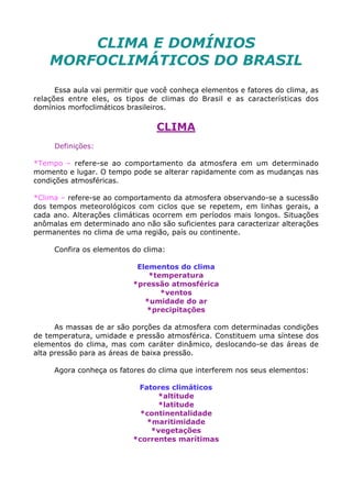 CLIMA E DOMÍNIOS
MORFOCLIMÁTICOS DO BRASIL
Essa aula vai permitir que você conheça elementos e fatores do clima, as
relações entre eles, os tipos de climas do Brasil e as características dos
domínios morfoclimáticos brasileiros.
CLIMA
Definições:
*Tempo – refere-se ao comportamento da atmosfera em um determinado
momento e lugar. O tempo pode se alterar rapidamente com as mudanças nas
condições atmosféricas.
*Clima – refere-se ao comportamento da atmosfera observando-se a sucessão
dos tempos meteorológicos com ciclos que se repetem, em linhas gerais, a
cada ano. Alterações climáticas ocorrem em períodos mais longos. Situações
anômalas em determinado ano não são suficientes para caracterizar alterações
permanentes no clima de uma região, país ou continente.
Confira os elementos do clima:
Elementos do clima
*temperatura
*pressão atmosférica
*ventos
*umidade do ar
*precipitações
As massas de ar são porções da atmosfera com determinadas condições
de temperatura, umidade e pressão atmosférica. Constituem uma síntese dos
elementos do clima, mas com caráter dinâmico, deslocando-se das áreas de
alta pressão para as áreas de baixa pressão.
Agora conheça os fatores do clima que interferem nos seus elementos:
Fatores climáticos
*altitude
*latitude
*continentalidade
*maritimidade
*vegetações
*correntes marítimas
 